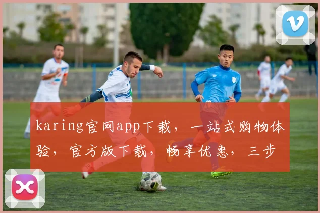 karing官网app下载，一站式购物体验，官方版下载，畅享优惠，三步轻松拥有