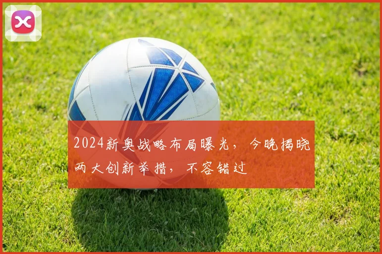 2024新奥战略布局曝光，今晚揭晓两大创新举措，不容错过